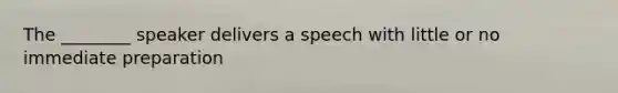 The ________ speaker delivers a speech with little or no immediate preparation