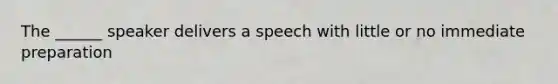 The ______ speaker delivers a speech with little or no immediate preparation