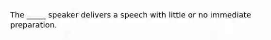 The _____ speaker delivers a speech with little or no immediate preparation.