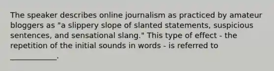 The speaker describes online journalism as practiced by amateur bloggers as "a slippery slope of slanted statements, suspicious sentences, and sensational slang." This type of effect - the repetition of the initial sounds in words - is referred to ____________.