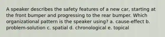 A speaker describes the safety features of a new car, starting at the front bumper and progressing to the rear bumper. Which organizational pattern is the speaker using? a. cause-effect b. problem-solution c. spatial d. chronological e. topical