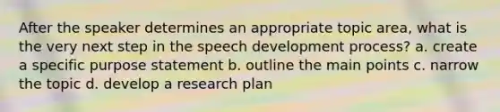 After the speaker determines an appropriate topic area, what is the very next step in the speech development process? a. create a specific purpose statement b. outline the main points c. narrow the topic d. develop a research plan