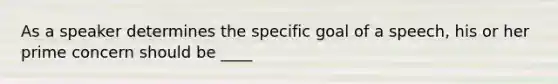 As a speaker determines the specific goal of a speech, his or her prime concern should be ____