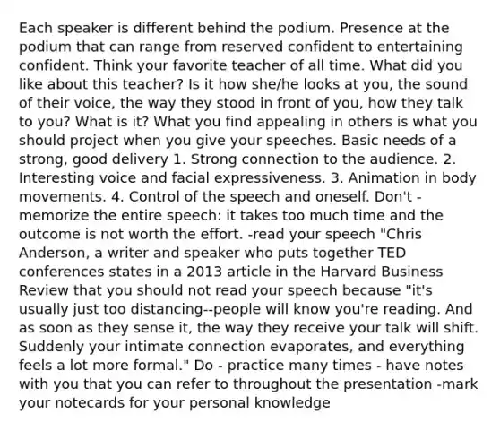 Each speaker is different behind the podium. Presence at the podium that can range from reserved confident to entertaining confident. Think your favorite teacher of all time. What did you like about this teacher? Is it how she/he looks at you, the sound of their voice, the way they stood in front of you, how they talk to you? What is it? What you find appealing in others is what you should project when you give your speeches. Basic needs of a strong, good delivery 1. Strong connection to the audience. 2. Interesting voice and facial expressiveness. 3. Animation in body movements. 4. Control of the speech and oneself. Don't - memorize the entire speech: it takes too much time and the outcome is not worth the effort. -read your speech "Chris Anderson, a writer and speaker who puts together TED conferences states in a 2013 article in the Harvard Business Review that you should not read your speech because "it's usually just too distancing--people will know you're reading. And as soon as they sense it, the way they receive your talk will shift. Suddenly your intimate connection evaporates, and everything feels a lot more formal." Do - practice many times - have notes with you that you can refer to throughout the presentation -mark your notecards for your personal knowledge