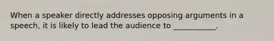 When a speaker directly addresses opposing arguments in a speech, it is likely to lead the audience to ___________.