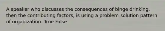 A speaker who discusses the consequences of binge drinking, then the contributing factors, is using a problem-solution pattern of organization. True False