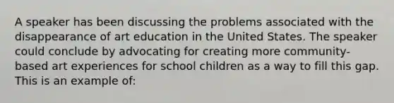 A speaker has been discussing the problems associated with the disappearance of art education in the United States. The speaker could conclude by advocating for creating more community-based art experiences for school children as a way to fill this gap. This is an example of: