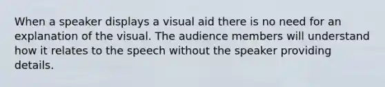 When a speaker displays a visual aid there is no need for an explanation of the visual. The audience members will understand how it relates to the speech without the speaker providing details.