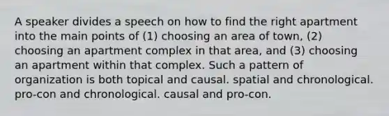 A speaker divides a speech on how to find the right apartment into the main points of (1) choosing an area of town, (2) choosing an apartment complex in that area, and (3) choosing an apartment within that complex. Such a pattern of organization is both topical and causal. spatial and chronological. pro-con and chronological. causal and pro-con.