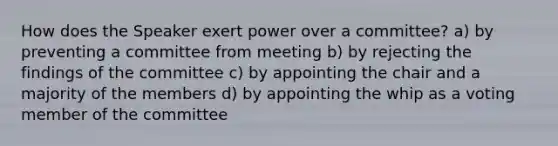 How does the Speaker exert power over a committee? a) by preventing a committee from meeting b) by rejecting the findings of the committee c) by appointing the chair and a majority of the members d) by appointing the whip as a voting member of the committee