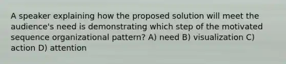 A speaker explaining how the proposed solution will meet the audience's need is demonstrating which step of the motivated sequence organizational pattern? A) need B) visualization C) action D) attention