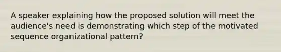 A speaker explaining how the proposed solution will meet the audience's need is demonstrating which step of the motivated sequence organizational pattern?