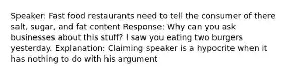 Speaker: Fast food restaurants need to tell the consumer of there salt, sugar, and fat content Response: Why can you ask businesses about this stuff? I saw you eating two burgers yesterday. Explanation: Claiming speaker is a hypocrite when it has nothing to do with his argument