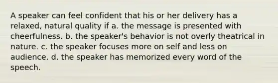 A speaker can feel confident that his or her delivery has a relaxed, natural quality if a. the message is presented with cheerfulness. b. the speaker's behavior is not overly theatrical in nature. c. the speaker focuses more on self and less on audience. d. the speaker has memorized every word of the speech.