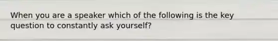 When you are a speaker which of the following is the key question to constantly ask yourself?