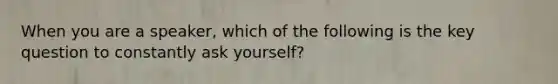 When you are a speaker, which of the following is the key question to constantly ask yourself?