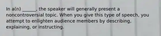 In a(n) ______, the speaker will generally present a noncontroversial topic. When you give this type of speech, you attempt to enlighten audience members by describing, explaining, or instructing.