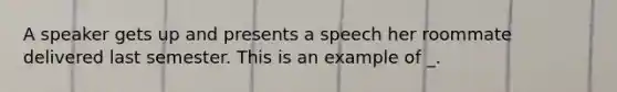 A speaker gets up and presents a speech her roommate delivered last semester. This is an example of _.