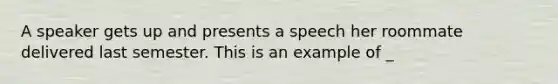 A speaker gets up and presents a speech her roommate delivered last semester. This is an example of _