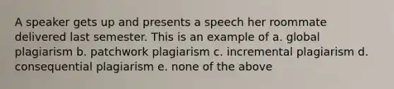 A speaker gets up and presents a speech her roommate delivered last semester. This is an example of a. global plagiarism b. patchwork plagiarism c. incremental plagiarism d. consequential plagiarism e. none of the above