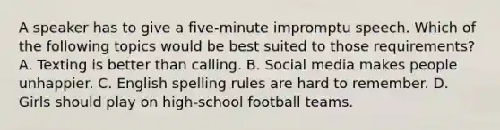 A speaker has to give a five-minute impromptu speech. Which of the following topics would be best suited to those requirements? A. Texting is better than calling. B. Social media makes people unhappier. C. English spelling rules are hard to remember. D. Girls should play on high-school football teams.