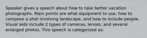 Speaker gives a speech about how to take better vacation photographs. Main points are what equipment to use, how to compose a shot involving landscape, and how to include people. Visual aids include 2 types of cameras, lenses, and several enlarged photos. This speech is categorized as: