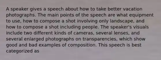 A speaker gives a speech about how to take better vacation photographs. The main points of the speech are what equipment to use, how to compose a shot involving only landscape, and how to compose a shot including people. The speaker's visuals include two different kinds of cameras, several lenses, and several enlarged photographs on transparencies, which show good and bad examples of composition. This speech is best categorized as