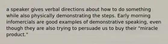 a speaker gives verbal directions about how to do something while also physically demonstrating the steps. Early morning infomercials are good examples of demonstrative speaking, even though they are also trying to persuade us to buy their "miracle product."