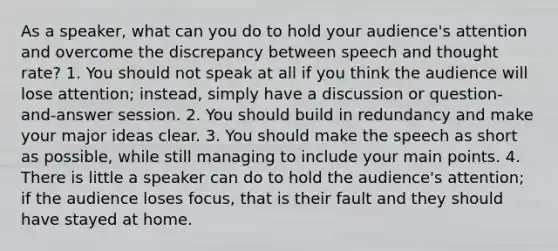 As a speaker, what can you do to hold your audience's attention and overcome the discrepancy between speech and thought rate? 1. You should not speak at all if you think the audience will lose attention; instead, simply have a discussion or question-and-answer session. 2. You should build in redundancy and make your major ideas clear. 3. You should make the speech as short as possible, while still managing to include your main points. 4. There is little a speaker can do to hold the audience's attention; if the audience loses focus, that is their fault and they should have stayed at home.