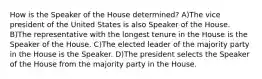 How is the Speaker of the House determined? A)The vice president of the United States is also Speaker of the House. B)The representative with the longest tenure in the House is the Speaker of the House. C)The elected leader of the majority party in the House is the Speaker. D)The president selects the Speaker of the House from the majority party in the House.