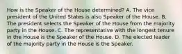 How is the Speaker of the House determined? A. The vice president of the United States is also Speaker of the House. B. The president selects the Speaker of the House from the majority party in the House. C. The representative with the longest tenure in the House is the Speaker of the House. D. The elected leader of the majority party in the House is the Speaker.