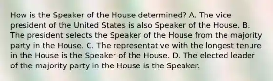 How is the Speaker of the House determined? A. The vice president of the United States is also Speaker of the House. B. The president selects the Speaker of the House from the majority party in the House. C. The representative with the longest tenure in the House is the Speaker of the House. D. The elected leader of the majority party in the House is the Speaker.