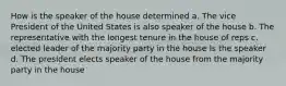 How is the speaker of the house determined a. The vice President of the United States is also speaker of the house b. The representative with the longest tenure in the house of reps c. elected leader of the majority party in the house Is the speaker d. The president elects speaker of the house from the majority party in the house