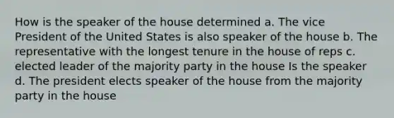 How is the speaker of the house determined a. The vice President of the United States is also speaker of the house b. The representative with the longest tenure in the house of reps c. elected leader of the majority party in the house Is the speaker d. The president elects speaker of the house from the majority party in the house