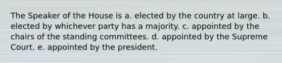 The Speaker of the House is a. elected by the country at large. b. elected by whichever party has a majority. c. appointed by the chairs of the standing committees. d. appointed by the Supreme Court. e. appointed by the president.