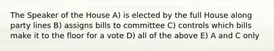 The Speaker of the House A) is elected by the full House along party lines B) assigns bills to committee C) controls which bills make it to the floor for a vote D) all of the above E) A and C only