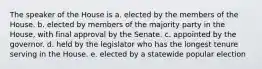 The speaker of the House is a. elected by the members of the House. b. elected by members of the majority party in the House, with final approval by the Senate. c. appointed by the governor. d. held by the legislator who has the longest tenure serving in the House. e. elected by a statewide popular election