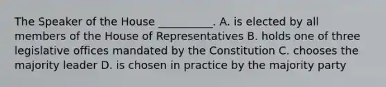 The Speaker of the House __________. A. is elected by all members of the House of Representatives B. holds one of three legislative offices mandated by the Constitution C. chooses the majority leader D. is chosen in practice by the majority party