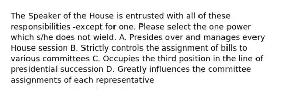 The Speaker of the House is entrusted with all of these responsibilities -except for one. Please select the one power which s/he does not wield. A. Presides over and manages every House session B. Strictly controls the assignment of bills to various committees C. Occupies the third position in the line of presidential succession D. Greatly influences the committee assignments of each representative