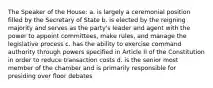 The Speaker of the House: a. is largely a ceremonial position filled by the Secretary of State b. is elected by the reigning majority and serves as the party's leader and agent with the power to appoint committees, make rules, and manage the legislative process c. has the ability to exercise command authority through powers specified in Article II of the Constitution in order to reduce transaction costs d. is the senior most member of the chamber and is primarily responsible for presiding over floor debates