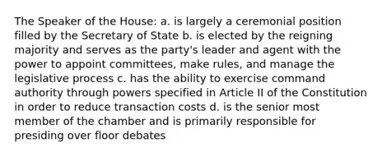 The Speaker of the House: a. is largely a ceremonial position filled by the Secretary of State b. is elected by the reigning majority and serves as the party's leader and agent with the power to appoint committees, make rules, and manage the legislative process c. has the ability to exercise command authority through powers specified in Article II of the Constitution in order to reduce transaction costs d. is the senior most member of the chamber and is primarily responsible for presiding over floor debates