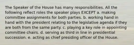 The Speaker of the House has many responsibilities. All the following reflect roles the speaker plays EXCEPT a. making committee assignments for both parties. b. working hand in hand with the president relating to the legislative agenda if they are both from the same party. c. playing a key role in appointing committee chairs. d. serving as third in line in presidential succession. e. acting as chief presiding officer of the House.