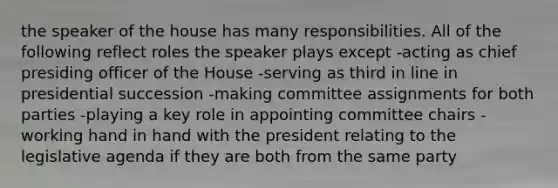 the speaker of the house has many responsibilities. All of the following reflect roles the speaker plays except -acting as chief presiding officer of the House -serving as third in line in presidential succession -making committee assignments for both parties -playing a key role in appointing committee chairs -working hand in hand with the president relating to the legislative agenda if they are both from the same party