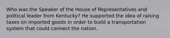 Who was the Speaker of the House of Representatives and political leader from Kentucky? He supported the idea of raising taxes on imported goods in order to build a transportation system that could connect the nation.