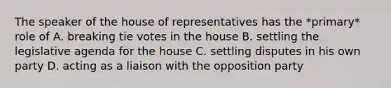 The speaker of the house of representatives has the *primary* role of A. breaking tie votes in the house B. settling the legislative agenda for the house C. settling disputes in his own party D. acting as a liaison with the opposition party