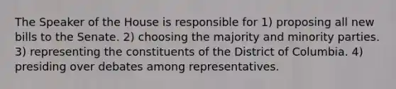 The Speaker of the House is responsible for 1) proposing all new bills to the Senate. 2) choosing the majority and minority parties. 3) representing the constituents of the District of Columbia. 4) presiding over debates among representatives.