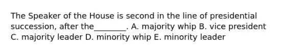 The Speaker of the House is second in the line of presidential succession, after the________. A. majority whip B. vice president C. majority leader D. minority whip E. minority leader