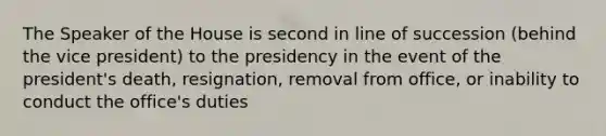 The Speaker of the House is second in line of succession (behind the vice president) to the presidency in the event of the president's death, resignation, removal from office, or inability to conduct the office's duties