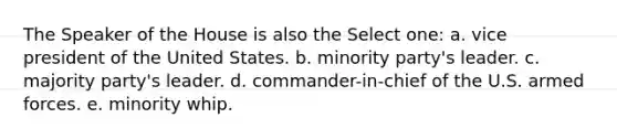 The Speaker of the House is also the Select one: a. vice president of the United States. b. minority party's leader. c. majority party's leader. d. commander-in-chief of the U.S. armed forces. e. minority whip.