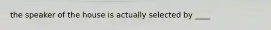 the speaker of the house is actually selected by ____